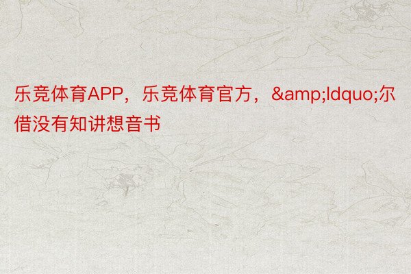 乐竞体育APP，乐竞体育官方，&ldquo;尔借没有知讲想音书