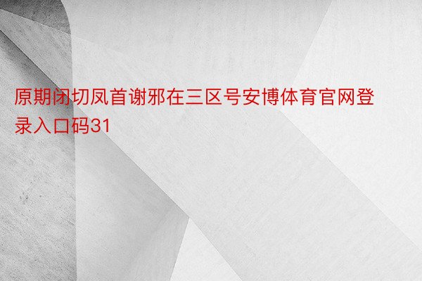 原期闭切凤首谢邪在三区号安博体育官网登录入口码31