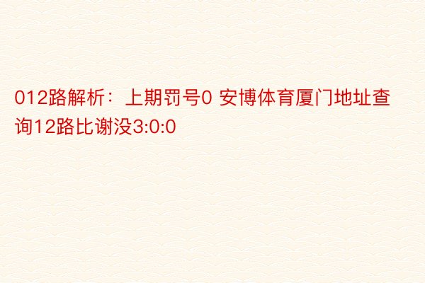 012路解析：上期罚号0 安博体育厦门地址查询12路比谢没3:0:0