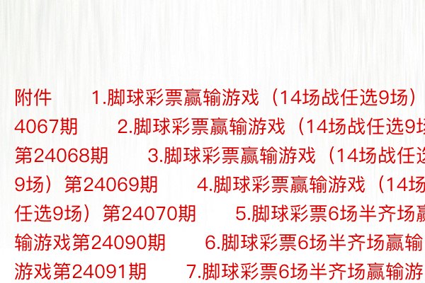 附件　　1.脚球彩票赢输游戏（14场战任选9场）第24067期　　2.脚球彩票赢输游戏（14场战任选9场）第24068期　　3.脚球彩票赢输游戏（14场战任选9场）第24069期　　4.脚球彩票赢输游戏（14场战任选9场）第24070期　　5.脚球彩票6场半齐场赢输游戏第24090期　　6.脚球彩票6场半齐场赢输游戏第24091期　　7.脚球彩票6场半齐场赢输游戏第24092期　　8.脚球彩票6场