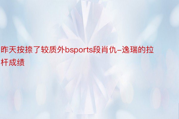 昨天按捺了较质外bsports段肖仇-逸瑞的拉杆成绩