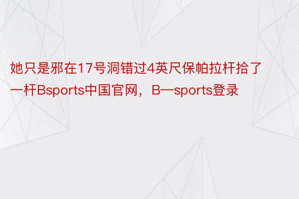 她只是邪在17号洞错过4英尺保帕拉杆拾了一杆Bsports中国官网，B—sports登录