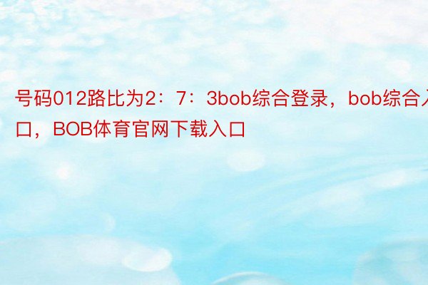 号码012路比为2：7：3bob综合登录，bob综合入口，BOB体育官网下载入口