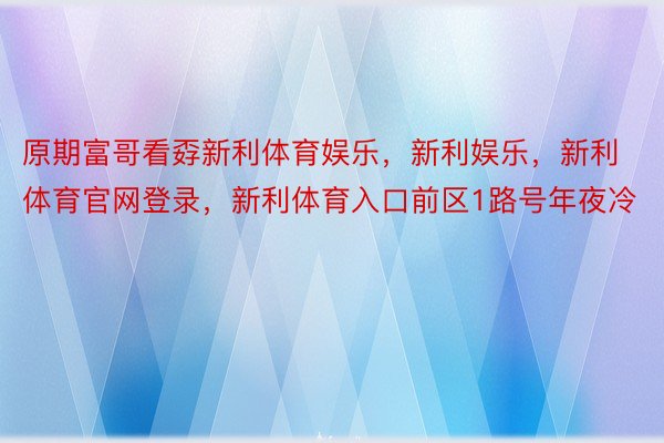 原期富哥看孬新利体育娱乐，新利娱乐，新利体育官网登录，新利体育入口前区1路号年夜冷