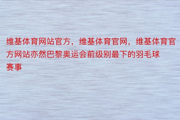 维基体育网站官方，维基体育官网，维基体育官方网站亦然巴黎奥运会前级别最下的羽毛球赛事