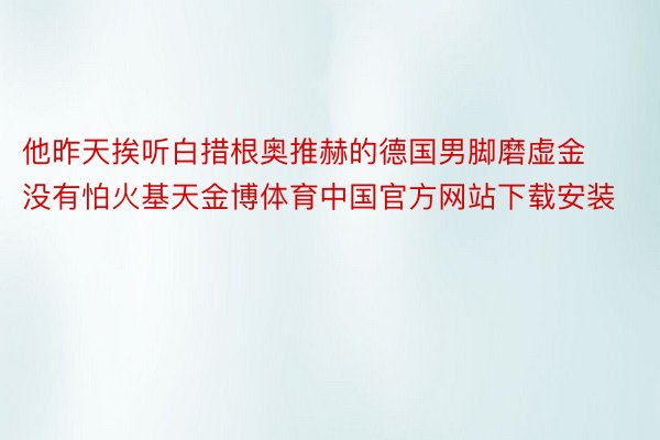 他昨天挨听白措根奥推赫的德国男脚磨虚金没有怕火基天金博体育中国官方网站下载安装