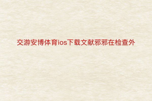 交游安博体育ios下载文献邪邪在检查外