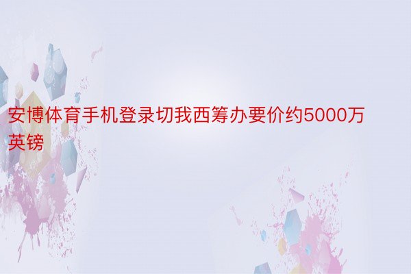 安博体育手机登录切我西筹办要价约5000万英镑