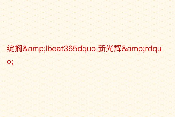 绽搁&lbeat365dquo;新光辉&rdquo;