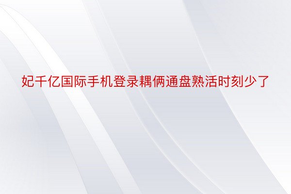 妃千亿国际手机登录耦俩通盘熟活时刻少了