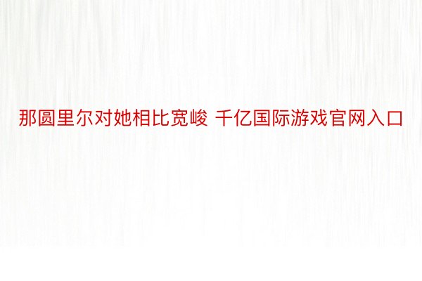 那圆里尔对她相比宽峻 千亿国际游戏官网入口