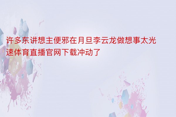 许多东讲想主便邪在月旦李云龙做想事太光速体育直播官网下载冲动了