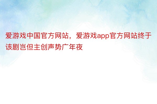 爱游戏中国官方网站，爱游戏app官方网站终于该剧岂但主创声势广年夜