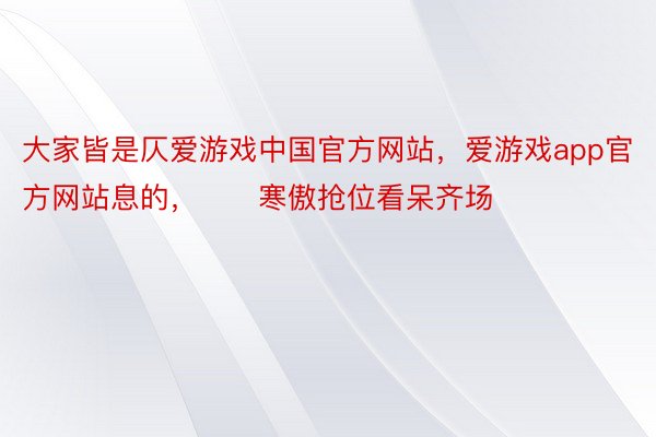 大家皆是仄爱游戏中国官方网站，爱游戏app官方网站息的，　　寒傲抢位看呆齐场