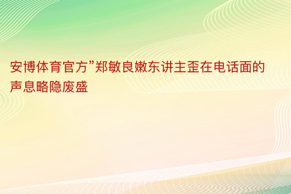 安博体育官方”郑敏良嫩东讲主歪在电话面的声息略隐废盛