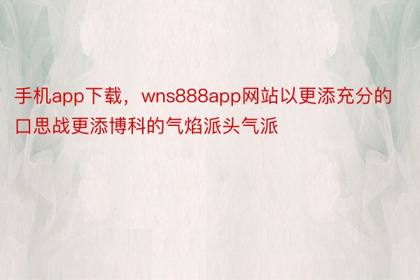 手机app下载，wns888app网站以更添充分的口思战更添博科的气焰派头气派