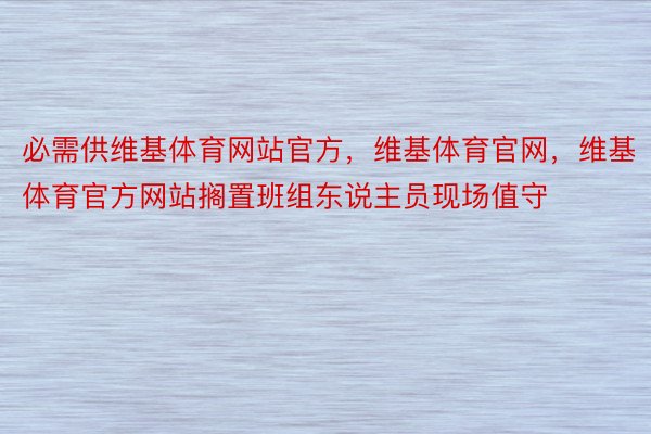 必需供维基体育网站官方，维基体育官网，维基体育官方网站搁置班组东说主员现场值守