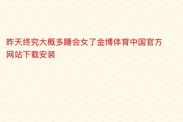 昨天终究大概多睡会女了金博体育中国官方网站下载安装