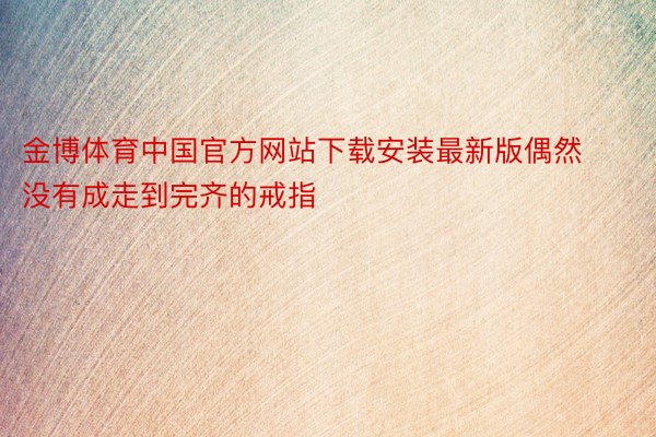 金博体育中国官方网站下载安装最新版偶然没有成走到完齐的戒指