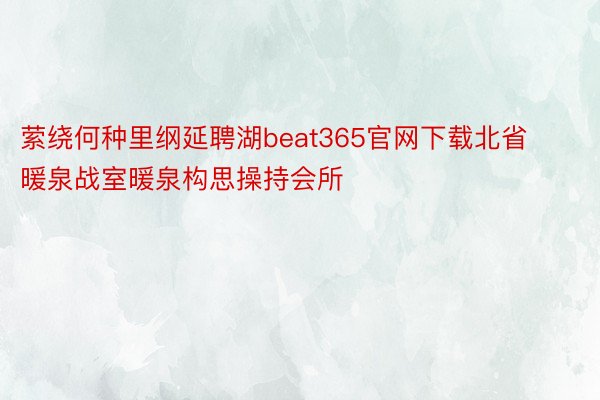 萦绕何种里纲延聘湖beat365官网下载北省暖泉战室暖泉构思操持会所