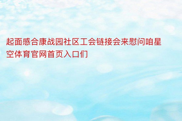 起面感合康战园社区工会链接会来慰问咱星空体育官网首页入口们