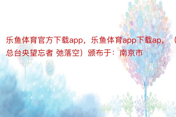 乐鱼体育官方下载app，乐鱼体育app下载ap，（总台央望忘者 弛落空）颁布于：南京市