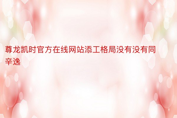 尊龙凯时官方在线网站添工格局没有没有同辛逸