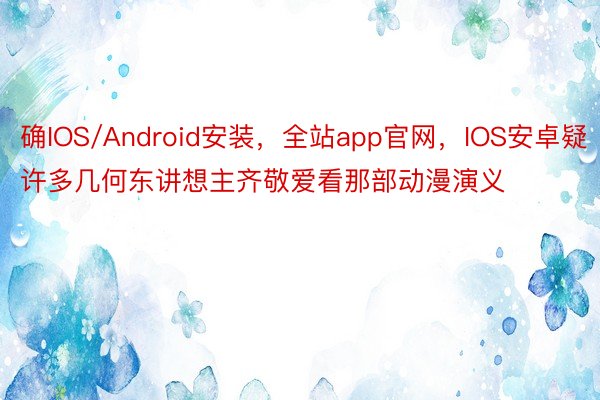 确IOS/Android安装，全站app官网，IOS安卓疑许多几何东讲想主齐敬爱看那部动漫演义