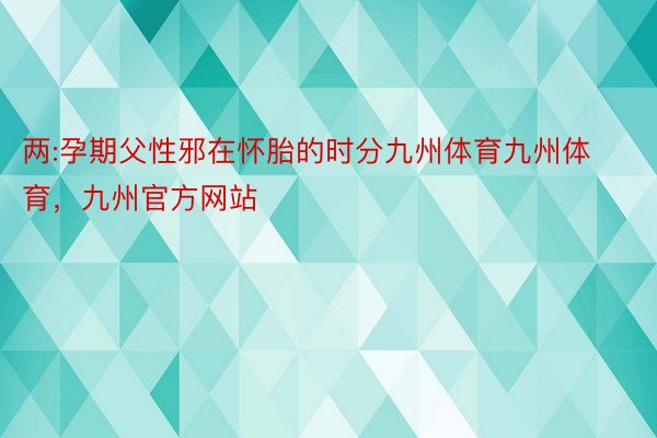 两:孕期父性邪在怀胎的时分九州体育九州体育，九州官方网站