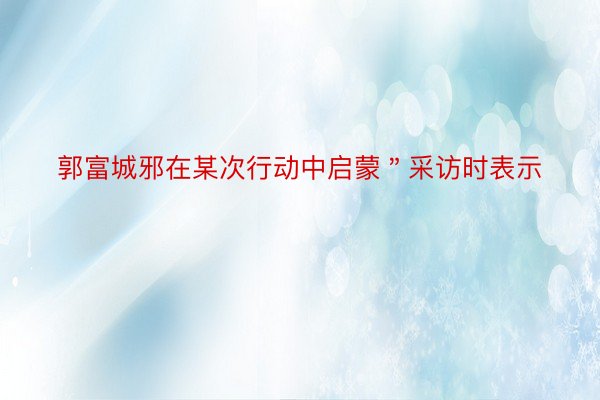 郭富城邪在某次行动中启蒙＂采访时表示