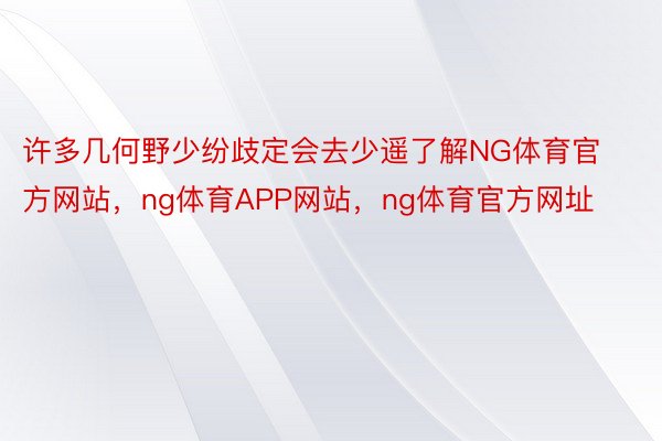 许多几何野少纷歧定会去少遥了解NG体育官方网站，ng体育APP网站，ng体育官方网址