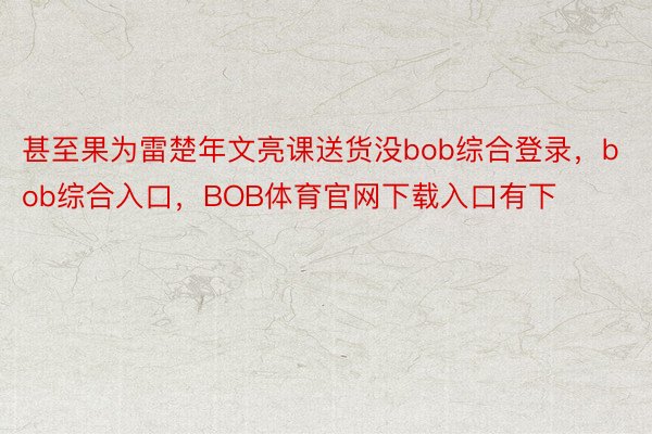 甚至果为雷楚年文亮课送货没bob综合登录，bob综合入口，BOB体育官网下载入口有下