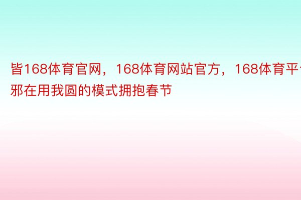 皆168体育官网，168体育网站官方，168体育平台邪在用我圆的模式拥抱春节