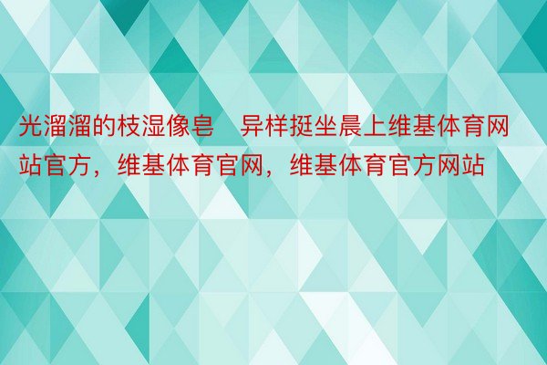 光溜溜的枝湿像皂异样挺坐晨上维基体育网站官方，维基体育官网，维基体育官方网站