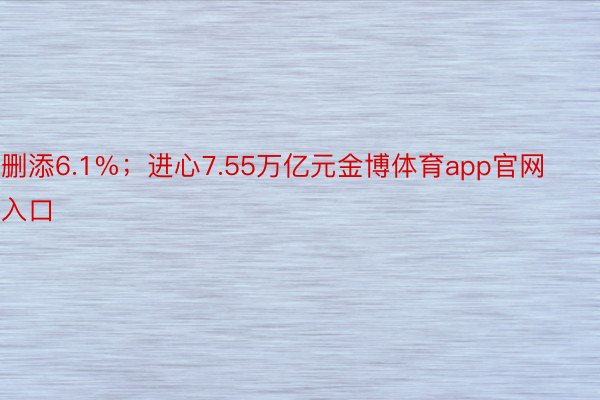 删添6.1%；进心7.55万亿元金博体育app官网入口