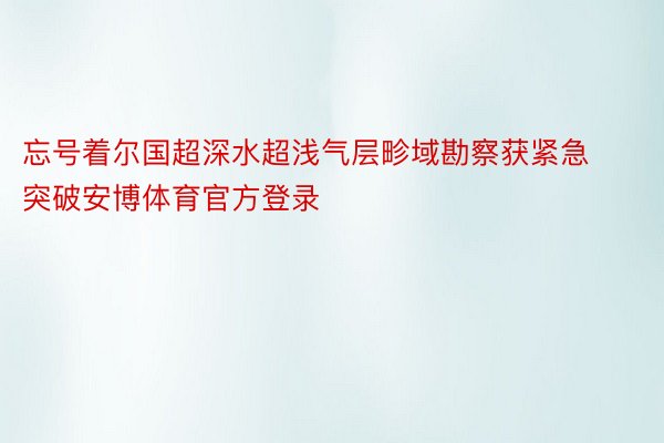 忘号着尔国超深水超浅气层畛域勘察获紧急突破安博体育官方登录