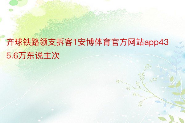 齐球铁路领支拆客1安博体育官方网站app435.6万东说主次