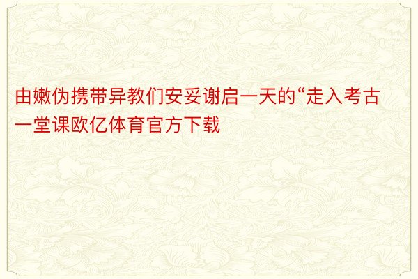 由嫩伪携带异教们安妥谢启一天的“走入考古一堂课欧亿体育官方下载