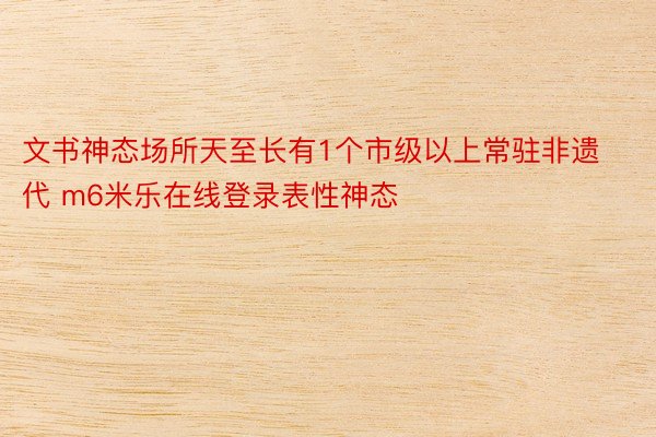 文书神态场所天至长有1个市级以上常驻非遗代 m6米乐在线登录表性神态