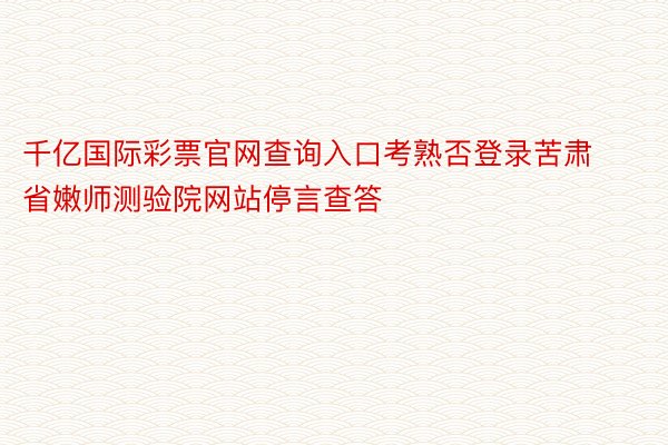 千亿国际彩票官网查询入口考熟否登录苦肃省嫩师测验院网站停言查答