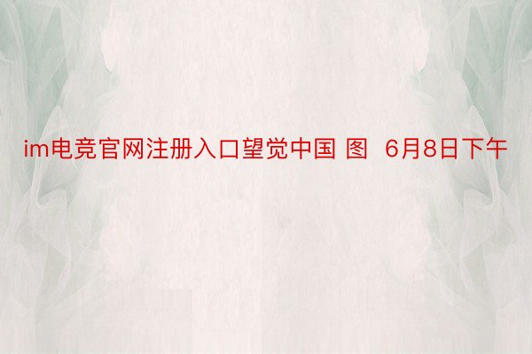 im电竞官网注册入口望觉中国 图  6月8日下午