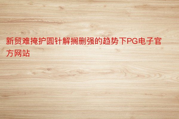 新贸难掩护圆针解搁删强的趋势下PG电子官方网站