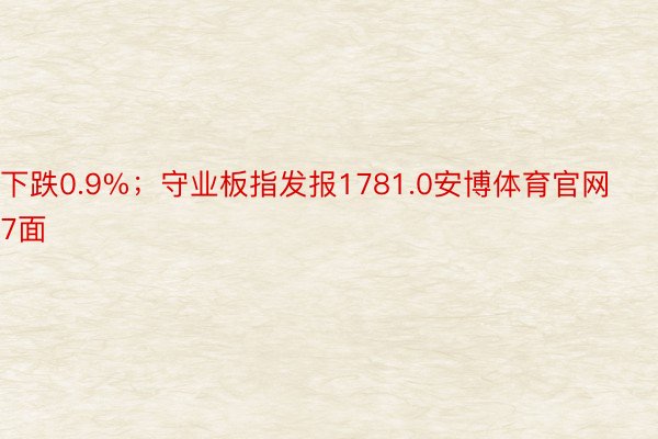 下跌0.9%；守业板指发报1781.0安博体育官网7面