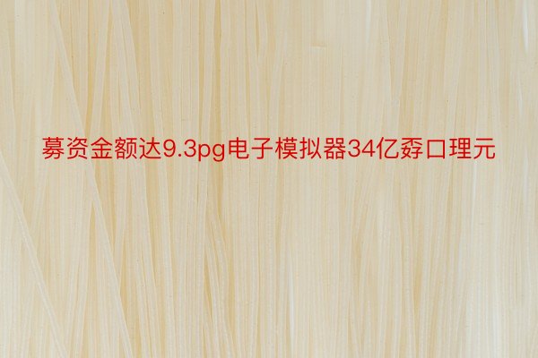 募资金额达9.3pg电子模拟器34亿孬口理元