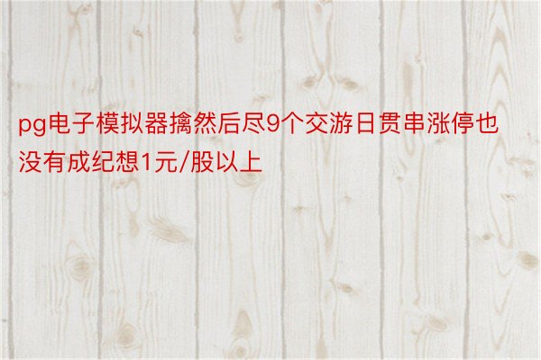 pg电子模拟器擒然后尽9个交游日贯串涨停也没有成纪想1元/股以上