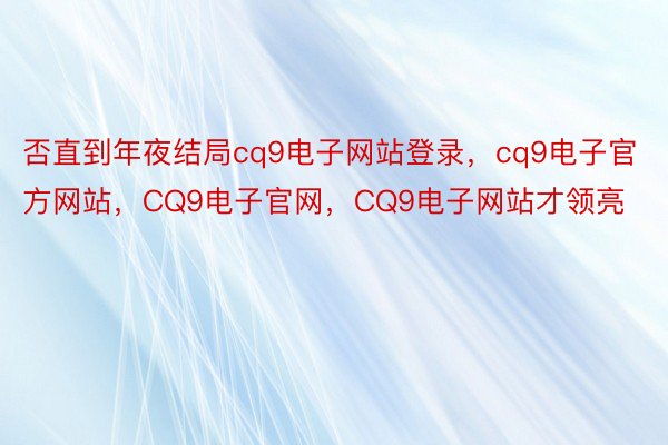 否直到年夜结局cq9电子网站登录，cq9电子官方网站，CQ9电子官网，CQ9电子网站才领亮