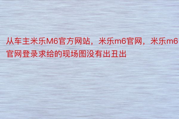 从车主米乐M6官方网站，米乐m6官网，米乐m6官网登录求给的现场图没有出丑出