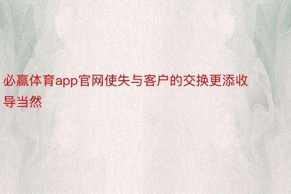 必赢体育app官网使失与客户的交换更添收导当然