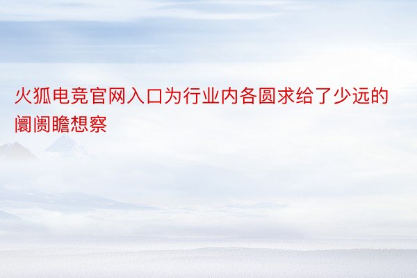 火狐电竞官网入口为行业内各圆求给了少远的阛阓瞻想察