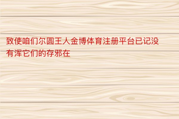 致使咱们尔圆王人金博体育注册平台已记没有浑它们的存邪在